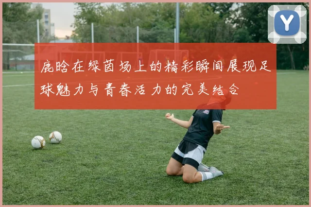 鹿晗在绿茵场上的精彩瞬间展现足球魅力与青春活力的完美结合