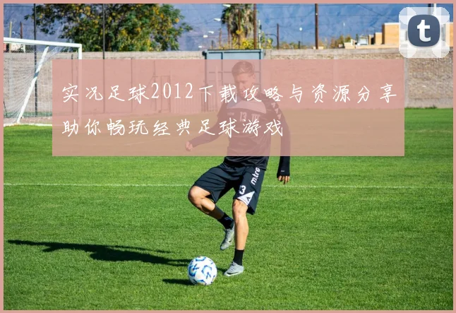 实况足球2012下载攻略与资源分享助你畅玩经典足球游戏