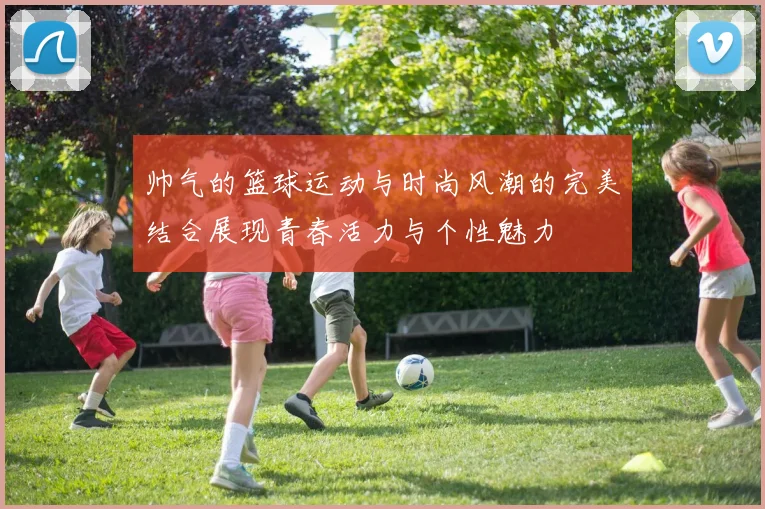 帅气的篮球运动与时尚风潮的完美结合展现青春活力与个性魅力